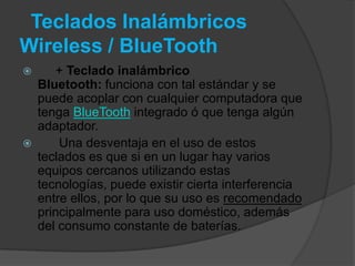 Teclados Inalámbricos
Wireless / BlueTooth
      + Teclado inalámbrico
    Bluetooth: funciona con tal estándar y se
    puede acoplar con cualquier computadora que
    tenga BlueTooth integrado ó que tenga algún
    adaptador.
       Una desventaja en el uso de estos
    teclados es que si en un lugar hay varios
    equipos cercanos utilizando estas
    tecnologías, puede existir cierta interferencia
    entre ellos, por lo que su uso es recomendado
    principalmente para uso doméstico, además
    del consumo constante de baterías.
 