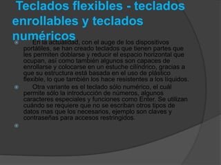 Teclados flexibles - teclados
enrollables y teclados
numéricos con el auge de los dispositivos
  En la actualidad,
  portátiles, se han creado teclados que tienen partes que
  les permiten doblarse y reducir el espacio horizontal que
  ocupan, así como también algunos son capaces de
  enrollarse y colocarse en un estuche cilíndrico, gracias a
  que su estructura está basada en el uso de plástico
  flexible, lo que también los hace resistentes a los líquidos.
     Otra variante es el teclado sólo numérico, el cuál
  permite sólo la introducción de números, algunos
  caracteres especiales y funciones como Enter. Se utilizan
  cuándo se requiere que no se escriban otros tipos de
  datos mas que los necesarios, ejemplo son claves y
  contraseñas para accesos restringidos.

 