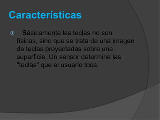 Características
      Básicamente las teclas no son
    físicas, sino que se trata de una imagen
    de teclas proyectadas sobre una
    superficie. Un sensor determina las
    "teclas" que el usuario toca.
 