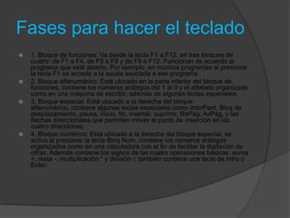 Fases para hacer el teclado
   1. Bloque de funciones: Va desde la tecla F1 a F12, en tres bloques de
    cuatro: de F1 a F4, de F5 a F8 y de F9 a F12. Funcionan de acuerdo al
    programa que esté abierto. Por ejemplo, en muchos programas al presionar
    la tecla F1 se accede a la ayuda asociada a ese programa.
   2. Bloque alfanumérico: Está ubicado en la parte inferior del bloque de
    funciones, contiene los números arábigos del 1 al 0 y el alfabeto organizado
    como en una máquina de escribir, además de algunas teclas especiales.
   3. Bloque especial: Está ubicado a la derecha del bloque
    alfanumérico, contiene algunas teclas especiales como ImprPant, Bloq de
    desplazamiento, pausa, inicio, fin, insertar, suprimir, RePág, AvPág, y las
    flechas direccionales que permiten mover el punto de inserción en las
    cuatro direcciones.
   4. Bloque numérico: Está ubicado a la derecha del bloque especial, se
    activa al presionar la tecla Bloq Num, contiene los números arábigos
    organizados como en una calculadora con el fin de facilitar la digitación de
    cifras. Además contiene los signos de las cuatro operaciones básicas: suma
    +, resta -, multiplicación * y división /; también contiene una tecla de Intro o
    Enter.
 
