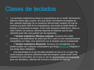 Clases de teclados
    Los teclados inalámbricos tienen la característica de no recibir alimentación
    eléctrica desde algún puerto, sino que tienen una batería encargada de
    ello, además dependen de un accesorio denominado receptor (el cuál se
    conecta al puerto USB de la computadora), que recibe la señal desde el
    teclado y la transmite al equipo. Como todo accesorio inalámbrico, tiene un
    radio máximo de alcance, además depende el estándar que se este
    utilizando para ello, que pueden ser las siguientes:
        + Teclado inalámbrico Wireless estándar: funciona con ondas
    similares a los estándares de redes tipo Wi-Fi, pero no son necesariamente
    compatibles con tales, sino solamente con el receptor que le corresponde.
        + Teclado inalámbrico Bluetooth: funciona con tal estándar y se
    puede acoplar con cualquier computadora que tenga BlueTooth integrado ó
    que tenga algún adaptador.
        Una desventaja en el uso de estos teclados es que si en un lugar hay
    varios equipos cercanos utilizando estas tecnologías, puede existir cierta
    interferencia entre ellos, por lo que su uso es recomendado principalmente
    para uso doméstico, además del consumo constante de baterías.
 