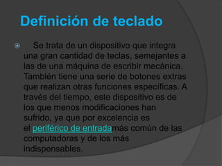 Definición de teclado
      Se trata de un dispositivo que integra
    una gran cantidad de teclas, semejantes a
    las de una máquina de escribir mecánica.
    También tiene una serie de botones extras
    que realizan otras funciones específicas. A
    través del tiempo, este dispositivo es de
    los que menos modificaciones han
    sufrido, ya que por excelencia es
    el periférico de entradamás común de las
    computadoras y de los más
    indispensables.
 