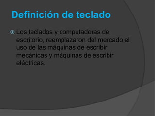 Definición de teclado
   Los teclados y computadoras de
    escritorio, reemplazaron del mercado el
    uso de las máquinas de escribir
    mecánicas y máquinas de escribir
    eléctricas.
 
