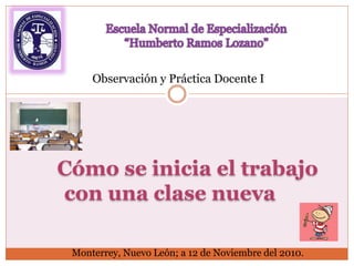 Cómo se inicia el trabajo
con una clase nueva
Observación y Práctica Docente I
Monterrey, Nuevo León; a 12 de Noviembre del 2010.
 