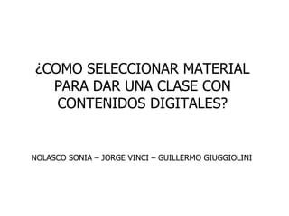 ¿COMO SELECCIONAR MATERIAL
PARA DAR UNA CLASE CON
CONTENIDOS DIGITALES?
NOLASCO SONIA – JORGE VINCI – GUILLERMO GIUGGIOLINI