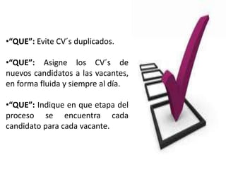 •“QUE”: Evite CV´s duplicados.

•“QUE”: Asigne los CV´s de
nuevos candidatos a las vacantes,
en forma fluida y siempre al día.

•“QUE”: Indique en que etapa del
proceso se encuentra cada
candidato para cada vacante.
 