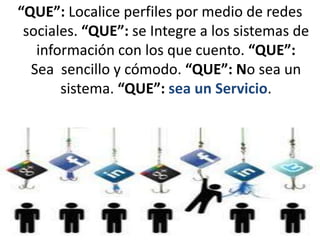 “QUE”: Localice perfiles por medio de redes
 sociales. “QUE”: se Integre a los sistemas de
   información con los que cuento. “QUE”:
  Sea sencillo y cómodo. “QUE”: No sea un
       sistema. “QUE”: sea un Servicio.
 