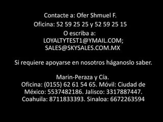 Contacte a: Ofer Shmuel F.
      Oficina: 52 59 25 25 y 52 59 25 15
                 O escriba a:
          LOYALTYTEST1@YMAIL.COM;
           SALES@SKYSALES.COM.MX

Si requiere apoyarse en nosotros háganoslo saber.

               Marin-Peraza y Cía.
  Oficina: (0155) 62 61 54 65. Móvil: Ciudad de
   México: 5537482186. Jalisco: 3317887447.
  Coahuila: 8711833393. Sinaloa: 6672263594
 