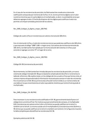 En el caso de lasresistenciasde precisión,losfabricanteshancreadootrosistemade
codificacióncompuestopornúmerosde 4 cifras.En él,lostresprimerosdígitossonel valor
numéricomientrasque el cuartodígitoesel multiplicador,esdecir,lacantidadde cerosque
debemosagregaral valor.El hechode disponerde tresdígitospara codificarel valornos
permite unamayorvariedadyprecisiónde losvalores.
Res_SMD_Codigos_4_digitos_mayor_100.PNG
Códigosde cuatro cifrasenresistenciasconvaloresmenoresde 100 ohms
Con el sistemade 4 cifras,el valorde resistenciamenorque podemoscodificaresde 100 ohms
y que equivale al código"1000" (100 + ningúncero).Convaloresde resistenciamenoresde
100 ohms,losfabricanteshanoptadoporla mismasolucióndel sistema a3 cifrasy que
consiste enagregaruna letra"R" enlugar de la coma.
Res_SMD_Codigos_4_digitos_menor_100.PNG
CódigoEIA-96 (resistenciasde precisión)
Recientemente,losfabricanteshanintroducidoparalasresistenciasde precisión,unnuevo
sistemade códigosllamadoEIA-96que esbastante complicadode descifrarsi notenemosla
tablade referencia.Me explicomejor,enloscódigosde tresycuatro cifras que hemosvisto,el
númeroimpresodisponede todalainformaciónnecesariaparaconocerel valorde resistencia.
Por el contrarioenel EIA-96 las primerasdoscifrasdel númeroleídoesunnúmeroíndice de
una tablaenla que encontraremosel valor equivalente mientrasque laletrafinal equivale al
multiplicador.
Res_SMD_Codigos_EIA-96.PNG
Para reconocersi una resistenciaestacodificadaenEIA-96,generalmente bastafijarsesi el
códigotiene unaletraal final.Pormotivosque personalmentedesconozco,el multiplicador
0,01 (resistenciasconvaloresentre1ohm y 9,9 ohms) se puede codificarconla letraY o
tambiénconla letraR. Lo mismosucede conel multiplicador0,1(resistenciasentre10ohms y
99 ohms) que se puede codificarconla letra X o tambiénconlaletraS. En la figuralesmuestro
la tablacompletapara decodificarlasresistenciasEIA-96.
Ejemplosprácticosde EIA-96
 