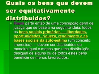 Quais os bens que devem ser equitativamente distribuídos? Rawls  parte então de uma concepção geral de justiça que se baseia na seguinte ideia: todos os  bens sociais primários — liberdades, oportunidades, riqueza, rendimento e as bases sociais da auto-estima  (um conceito impreciso) — devem ser distribuídos de maneira igual a menos que uma distribuição desigual de alguns ou de todos estes bens beneficie os menos favorecidos.  
