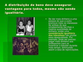 A distribuição de bens deve assegurar vantagens para todos, mesmo não sendo igualitária. Se dar mais dinheiro a uma pessoa do que a outra promove mais os interesses de ambas do que simplesmente dar-lhes a mesma quantidade de dinheiro, então uma  consideração igualitária dos interesses  não proíbe essa desigualdade. Por exemplo, pode ser preciso pagar mais dinheiro aos professores para os incentivar a estudar durante mais tempo, diminuindo assim a taxa de reprovações.  