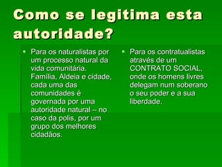 Como se legitima esta autoridade? Para os naturalistas por um processo natural da vida comunitária. Família, Aldeia e cidade, cada uma das comunidades é governada por uma autoridade natural – no caso da polis, por um grupo dos melhores cidadãos. Para os contratualistas através de um CONTRATO SOCIAL, onde os homens livres delegam num soberano o seu poder e a sua liberdade. 