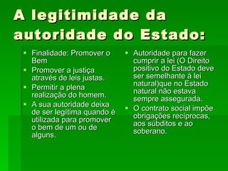 A legitimidade da autoridade do Estado: Finalidade: Promover o Bem Promover a justiça através de leis justas. Permitir a plena realização do homem. A sua autoridade deixa de ser legítima quando é utilizada para promover o bem de um ou de alguns. Autoridade para fazer cumprir a lei (O Direito positivo do Estado deve ser semelhante à lei natural)que no Estado natural não estava sempre assegurada. O contrato social impõe obrigações recíprocas, aos súbditos e ao soberano. 