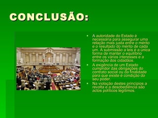 CONCLUSÃO: A  autoridade do Estado é necessária para assegurar uma relação mais justa entre o mérito e o resultado do mérito de cada um. A submissão a leis é a única forma de manter o equilíbrio entre os vários interesses e a formação dos cidadãos. A exigência de um Estado cumpridor das obrigações do contrato social ou da finalidade para que existe é condição do seu poder. Na violação destes princípios a revolta e a desobediência são actos políticos legítimos. 