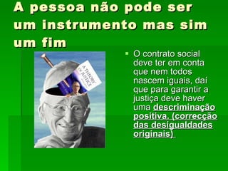 A pessoa não pode ser um instrumento mas sim um fim O contrato social deve ter em conta que nem todos nascem iguais, daí que para garantir a justiça deve haver uma  descriminação positiva. (correcção das desigualdades originais)  