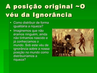 A posição original ~O véu da Ignorância Como distribuir de forma igualitária a riqueza? Imaginemos que não éramos ninguém, ainda não tínhamos nascido e já conhecíamos o mundo. Sob este véu de ignorância sobre a nossa posição no mundo como distribuiríamos a riqueza? 