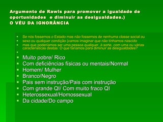 Argumento de Rawls para promover a igualdade de oportunidades  e diminuir as desigualdades.) O VÉU DA IGNORÂNCIA Se nós fossemos o Estado mas não fossemos de nenhuma classe social ou  sexo ou qualquer condição (vamos imaginar que não tínhamos nascido  mas que poderíamos ser uma pessoa qualquer, à sorte, com uma ou várias características destas: O que faríamos para diminuir as desigualdades? Muito pobre/ Rico Com deficiências físicas ou mentais/Normal Homem/ Mulher Branco/Negro Pais sem instrução/Pais com instrução Com grande QI/ Com muito fraco QI Heterossexual/Homossexual Da cidade/Do campo 
