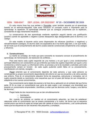 ISSN 1988-6047 DEP. LEGAL: GR 2922/2007 Nº 25 – DICIEMBRE DE 2009
C/ Recogidas Nº 45 - 6ºA 18005 Granada csifrevistad@gmail.com 10
En esta misma línea hay que señalar a Thorndike, quien también apuesta por el aprendizaje
basado en el estímulo-respuesta. Este autor introduce un concepto nuevo e importante para el
aprendizaje: la repetición. El aprendizaje entiende que se consigue únicamente con la repetición,
consistiendo en algo meramente mecánico.
La consecuencia de ese aprendizaje mediante repetición seguirá siendo una gratificación
(positivo cuando es agradable o negativo cuando desaparece algo desagradable para el alumno) o el
castigo.
En este modelo el docente actúa como dispensador de refuerzos (positivos o negativos) y
retroalimentación (castigos). El alumno está a la expectativa de si ha hecho algo bien, a ver qué recibe,
de tal modo que el comportamiento del alumno acaba estando condicionado simplemente a los castigos
y refuerzos.
B. Constructivismo.
La mente es compleja, de modo que para conocerla es necesario conocer el procedimiento de
aprendizaje, de memorización, de resolución de conflictos…
Para esta teoría cada sujeto responde de una manera y no por igual a unos condicionantes
(principal diferencia con conductismo ya que entendía que todos los sujetos responden por igual a unos
condiciones y entorno igual). La información entra, se procesa y se le da resultado y actividad, pero este
procesamiento variará en función de cada sujeto pudiendo existir fallos en su procesamiento,
manifestación a lo demás, recogida….
Piaget entendió que el conocimiento depende de cada persona, y que cada persona va
construyendo su propio conocimiento dependiendo del entorno en que se encuentre y de cómo perciba
ese entorno. Para él, el conocimiento adquiere forma de esquemas, estructuras y conceptos, así el
sujeto presenta desde su nacimiento unos esquemas que con el paso del tiempo se van rompiendo y
adaptando a los nuevos conocimientos.
Ese conocimiento sería objeto de examen a la hora de su aplicación en el contexto del que forma
parte. El fin es crear un conocimiento que varía de cada sujeto y así conseguir una diversidad que
propicie un conocimiento emprendedor, científicos y evitar que los alumnos como “ovejas y una fábrica
de alumnos”.
Piaget habla de dos mecanismos que se dan simultáneamente:
o Asimilación
o Acomodación
Así, cuando se produce un cambio en el conocimiento adquirido, se trata de establecer
relaciones entre el conocimiento que se poseía previamente y lo nuevo, de forma que el esquema
mental previo que tenía el sujeto se rompe para dar cabida al nuevo conocimiento, y así continuamente
hasta que los esquemas se van haciendo más pequeños y complejos.
 