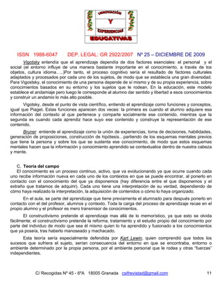 ISSN 1988-6047 DEP. LEGAL: GR 2922/2007 Nº 25 – DICIEMBRE DE 2009
C/ Recogidas Nº 45 - 6ºA 18005 Granada csifrevistad@gmail.com 11
Vigotsky entendía que el aprendizaje dependía de dos factores esenciales: el personal y el
social (el entorno influye de una manera bastante importante en el conocimiento, a través de los
objetos, cultura idioma…..)Por tanto, el proceso cognitivo sería el resultado de factores culturales
adaptados y procesados por cada uno de los sujetos, de modo que se establecía una gran diversidad.
Para Vigostsky, el conocimiento de una persona depende de sí mismo y de su propia experiencia, sobre
conocimientos basados en su entorno y los sujetos que le rodean. En la educación, este modelo
establece el andamiaje pero luego le corresponde al alumno dar sentido y libertad a esos conocimientos
y construir un andamio lo más alto posible.
Vigotsky, desde el punto de vista científico, entiendo el aprendizaje como funciones y conceptos,
igual que Piaget. Estas funciones aparecen dos veces: la primera es cuando el alumno adquiere esa
información del contexto al que pertenece y comparte socialmente ese contenido, mientras que la
segunda es cuando cada aprendiz hace suyo ese contenido y construye la representación de ese
contenido.
Bruner entiende el aprendizaje como la unión de experiencias, toma de decisiones, habilidades,
generación de proposiciones, construcción de hipótesis…partiendo de los esquemas mentales previos
que tiene la persona y sobre los que se sustenta ese conocimiento, de modo que estos esquemas
mentales hacen que la información y conocimiento aprendido se contextualice dentro de nuestra cabeza
y mente.
C. Teoría del campo
El conocimiento es un proceso continuo, activo, que va evolucionando ya que ocurre cuando cada
uno recibe información nueva en cada uno de los contextos en que se puede encontrar, al ponerlo en
contacto con el conocimiento del que ya disponemos (hay diferencia entre el que disponemos y el
extraño que tratamos de adquirir). Cada uno tiene una interpretación de su verdad, dependiendo de
cómo haya realizado la interpretación, la adquisición de contenidos o cómo lo haya organizado.
En el aula, se parte del aprendizaje que tiene previamente el alumnado para después ponerlo en
contacto con el del profesor, alumnos y contexto. Toda la carga del proceso de aprendizaje recae en el
propio alumno y el profesor es mero transmisor de conocimientos.
El constructivismo pretende el aprendizaje mas allá de lo memorístico, ya que esto se olvida
fácilmente; el constructivismo pretende la reforma, tratamiento y el estudio propio del conocimiento por
parte del individuo de modo que sea él mismo quien lo ha aprendido y fusionado a los conocimientos
que ya poseía, tras haberlo manoseado y machacado.
Esta teoría sería especialmente defendida por Kart Lewin, quien comprendió que todos los
sucesos que sufriera el sujeto, serían consecuencia del entorno en que se encontraba, entorno o
ambiente determinado por la propia persona, por el ambiente personal que le rodea y otras “fuerzas”
independientes.
 
