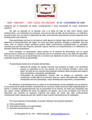 ISSN 1988-6047 DEP. LEGAL: GR 2922/2007 Nº 25 – DICIEMBRE DE 2009
C/ Recogidas Nº 45 - 6ºA 18005 Granada csifrevistad@gmail.com 2
acabando por al realización de textos, comparaciones u otras actividades de mayor rendimiento
cognitivo.
No solo se aprende en la escuela, sino a lo largo de toda la vida como hemos dicho
anteriormente, y en ambientes muy diversos, como en la casa, la calle, de los ancianos y, en definitiva,
se podría decir que uno tiene la capacidad de estar continuamente aprendiendo aunque depende de la
predisposición que presente.
Este aprendizaje continuo no se basa en modo alguno en retener algo más en la cabeza sino que
determina el comportamiento del sujeto, de modo que quien aprende, arriesga su identidad. Para los
niños, esto no supone ningún problema porque están conformando constantemente su identidad;
mientras que para los más mayores, aprender supone reformar su comportamiento e ir modificando su
añorado modo de comportarse.
Para conseguir un aprendizaje, cabría pensar en el embudo de Nuremberg, que es aquel
embudo que se coloca en la cabeza y a través del cual se va vertiendo todo lo que debe ser aprendido.
Pero esto es irreal ya que el aprendizaje es un proceso que depende de cada uno de los sujetos, que
presentan diversos ritmos de aprendizaje.
El aprendizaje existen dos conceptos elementales:
o Memoria de trabajo. Es aquella memoria que presenta el sujeto y se caracteriza
porque su capacidad no es muy grande, es una memoria reciente y para corto
plazo. Se trata de una memoria que pretende mantener alerta al sujeto para adquirir
otros contenidos y manejarlos mentalmente.
o Profundidad de procesamiento. Cuanto más se trabaja un contenido, más
constancia y huella deja en la memoria; esto es, cuanto más elaborado, trabajado y
manipulado sea ese aprendizaje, mayor facilidad para exponerlo y comprenderlo.
En definitiva, el aprendizaje tiene su origen en la interpretación de las realidades que se observa,
lo que producirá la reestructuración constante de las neuronas. Estas neuronas están especializadas en
formar y cambiar las representaciones que se encuentran en el entorno, de modo que interpretan ese
olor, gusto, sonido, identifica las caras, las palabras, los gestos…por lo que se llegará a tal nivel de
desarrollo que formarán el esquema cognitivo del sujeto, de modo que está continuamente
rompiéndose estos esquemas para dar cabida a otras nuevas interpretaciones de realidades.
En lo que respecta al aprendizaje, se pueden distinguir tres grandes apartados:
a) Cómo aprendemos
b) Qué factores influyen en el aprendizaje
c) Aprender durante toda la vida
 