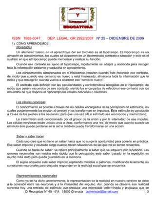 ISSN 1988-6047 DEP. LEGAL: GR 2922/2007 Nº 25 – DICIEMBRE DE 2009
C/ Recogidas Nº 45 - 6ºA 18005 Granada csifrevistad@gmail.com 3
1) CÓMO APRENDEMOS
Novedades
Un elemento básico en el aprendizaje del ser humano es el hipocampo. El hipocampo es un
almacén de conocimientos, los cuales se adquieren en un determinado contexto o situación y este es el
sustrato en que el hipocampo puede memorizar y realizar su función.
Cuando ese contexto es ajeno al hipocampo, rápidamente se adapta y acomoda para recoger
toda la información existente y traducirla en conocimiento.
Los conocimientos almacenados en el hipocampo renacen cuando éste reconoce ese contexto,
de modo que cuando ese contexto es nuevo y está interesado, almacena toda la información que le
rodea y que resurgirán cuando vuelva a aparecer ese “contexto nuevo”.
El contexto está definido por las peculiaridades y características recogidas en el hipocampo, de
modo que genera recuerdos de ese contexto, siendo las encargadas de relacionar ese contexto con los
recuerdos de que dispone el hipocampo las células nerviosas o neuronas.
Las células nerviosas
El conocimiento es posible a través de las células encargadas de la percepción de estímulos, las
cuales posteriormente los envían al cerebro y los transforman en impulsos. Este estímulo es conducido
a través de los axones a las neuronas, para que una vez allí el estímulo sea reconocido y memorizado.
La transmisión está condicionada por el grosor de la unión y por la intensidad de ese impulso.
Las células nerviosas están unidas unas a otras, conformando una red, de modo que cuando sucede un
estímulo éste puede perderse en la red o también puede transformarse en una acción.
Saber y saber hacer
Cada uno cree que no tiene un saber hasta que no surge la oportunidad para ponerlo en práctica.
Ese saber implícito y ocultado surge cuando nacen situaciones de las que no se tienen recuerdos.
Cuando se habla de saber, se refiere principalmente a saber que se adquiere por repetición. Las
uniones neuronales van mucho más rápido que la percepción, este saber basado en la repetición es
mucho más lento pero queda guardado en la memoria.
El sujeto adquiere este saber implícito repitiendo modelos o patrones, modificando levemente las
conexiones neuronales para después responder en la realidad social que se encuentra.
Representaciones neuronales
Como ya se ha dicho anteriormente, la representación de la realidad en nuestro cerebro se debe
a la conexión entre las neuronas y a la intensidad del impulso. Así, cuando se observa esa realidad
concreta hay una entrada de estímulo que produce una intensidad determinada y produzca que se
 