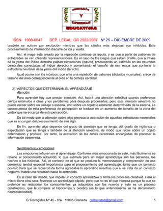 ISSN 1988-6047 DEP. LEGAL: GR 2922/2007 Nº 25 – DICIEMBRE DE 2009
C/ Recogidas Nº 45 - 6ºA 18005 Granada csifrevistad@gmail.com 5
también se activan por excitación mientras que las células más alejadas son inhibidas. Este
procesamiento de información discurre de ida y vuelta.
Así, el mapa está creado por la repetición continua de inputs, y es que a partir de patrones de
actividades se van creando representaciones. Es el caso de los ciegos que saben Braille, que a través
de la yema del índice derecho palpan elevaciones (inputs), produciendo un estímulo en las neuronas
cerebrales conectadas al índice derecho y aumentando el tamaño de ese mapa que contiene la
estructura neuronal de la yema del índice derecho.
Igual ocurre con los músicos, que ante una repetición de patrones (dictados musicales), crece de
tamaño del área correspondiente al oído en la corteza cerebral.
2) ASPECTOS QUE DETERMINAN EL APRENDIZAJE
Atención
Para aprender hay que prestar atención. Así, habrá una atención selectiva cuando preferimos
ciertos estímulos a otros y los percibimos para después procesarlos; pero esta atención selectiva no
puede recaer sobre un paisaje o escena, sino sobre un objeto o elemento determinado de la escena. La
consecuencia de esta preferencia de percepción se traduce en un aumento de tamaño de la zona del
cortex que se encarga de esta percepción.
De tal modo que la atención sobre algo provoca la activación de aquellas estructuras neuronales
que se encargan del procesamiento de ese algo.
En fin, aprender algo depende del grado de atención que se tenga, del grado de vigilancia o
expectación que se tenga y también de la atención selectiva, de modo que recae sobre un objeto
determinado y produce, por tanto, la activación de las zonas cerebrales encargadas de procesar la
información observada.
Sentimientos y emociones
Las emociones influyen en el aprendizaje. Conforme más emocionado se esté, más fácilmente se
retiene el conocimiento adquirido; lo que estimula para un mejor aprendizaje son las personas, los
hechos o las historias. Así, el contexto en el que se produce la memorización y comprensión de ese
contenido tendrá especial importancia para el procesamiento del aprendizaje, tanto que un contexto
positivo hará que se recuerde de forma agradable lo aprendido mientras que si se trata de un contexto
negativo, habrá una repulsión hacia lo aprendido.
Es el caso del miedo, que impide un correcto aprendizaje y limita los procesos creativos. Pero el
miedo tiene otra cara: favorece un aprendizaje rápido, pero que no es el que interesa porque lo que se
pretende es relacionar los conocimientos ya adquiridos con los nuevos y esto es un proceso
constructivo, que le compete al hipocampo y cerebro (es lo que anteriormente se ha denominado
neuroplasticidad).
 