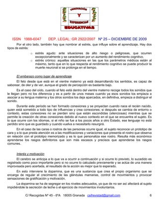 ISSN 1988-6047 DEP. LEGAL: GR 2922/2007 Nº 25 – DICIEMBRE DE 2009
C/ Recogidas Nº 45 - 6ºA 18005 Granada csifrevistad@gmail.com 6
Por el otro lado, también hay que nombrar al estrés, que influye sobre el aprendizaje. Hay dos
tipos de estrés:
o estrés agudo: ante situaciones de alto riesgo o peligrosas, que ocurren
excepcionalmente y se caracterizan por un aumento del rendimiento cognitivo.
o estrés crónico: aquellas situaciones en las que los parámetros médicos están al
máximo, tanto que en lo que respecta al rendimiento cognitivo se puede producir la
muerte neuronal si se prolonga en el tiempo.
El embarazo como lugar de aprendizaje
El feto desde que está en el vientre materno ya está desarrollando los sentidos, es capaz de
saborear, de oler y de ver, aunque el grado de percepción es bastante bajo.
Es el caso del oído, cuando el feto está dentro del vientre materno recoge todos los sonidos que
le llegan pero no los diferencia y es a partir de unos meses cuando ya esos sonidos los empieza a
asociar a su lengua materna y los otros sonidos los deja aparcados, en definitiva, empieza a distinguir el
sonido.
Durante este periodo se han formado conexiones y se proyectan cuando nace el recién nacido,
quien está sometido a todo tipo de influencias y crea conexiones; si después se cambia de entorno o
contexto, estas conexiones no se pierden sino que están escondidas (silenciosas) mientras que se
permite la creación de otras conexiones debido al nuevo contexto en el que se encuentra el sujeto. Es
lo que ocurre con los idiomas, si el niño se fue a los pocos años a otro Estado, ese lenguaje no está
perdido sino que es guardado y cuando vuelva a necesitarlo resurgirá.
En el caso de las caras o rostros de las personas ocurre igual, el sujeto reconoce un prototipo de
cara y a lo que presta atención es a las modificaciones y variaciones que presenta el rostro que observa
en relación con el prototipo memorizado y es lo que personaliza ese rostro. Resulta más económico
aprenderse los rasgos definitorios que son más escasos y precisos que aprenderse los rasgos
comunes.
Interés y motivación
El cerebro se anticipa a lo que va a ocurrir a continuación y si ocurre lo previsto, lo sucedido es
registrado como poco importante pero si no ocurre lo calculado previamente y se actúa de una manera
improvisada pero acertada, el resultado de la acción es mejor que lo esperado.
En esto interviene la dopamina, que es una sustancia que crea el propio organismo que se
encarga de regular el crecimiento de las glándulas mamarias, control de movimientos y provocar
sensaciones de gratificación y motivación.
La dopamina se ha de segregar en los niveles adecuados, ya que de no ser así afectará al sujeto
impidiéndole la secreción de leche o el ejercicio de movimientos involuntarios.
 