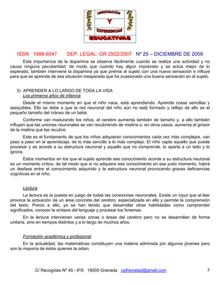 ISSN 1988-6047 DEP. LEGAL: GR 2922/2007 Nº 25 – DICIEMBRE DE 2009
C/ Recogidas Nº 45 - 6ºA 18005 Granada csifrevistad@gmail.com 7
Esta importancia de la dopamina se observa fácilmente cuando se realiza una actividad y no
causa ninguna peculiaridad; de modo que cuando hay algún imprevisto y se actúa mejor de lo
esperado, también interviene la dopamina ya que premia al sujeto con una nueva sensación e influye
para que se aprenda de esa situación inesperada que ha ocasionado una buena sensación en el sujeto.
3) APRENDER A LO LARGO DE TODA LA VIDA
Los primeros años de infancia
Desde el mismo momento en que el niño nace, está aprendiendo. Aprende cosas sencillas y
asequibles. Ello se debe a que la red neuronal del niño aún no está formado y reflejo de ello es el
pequeño tamaño del cráneo de un bebé.
Conforme van madurando los niños, el cerebro aumenta también de tamaño y, a ello también
influyen que las uniones neuronales se van recubriendo de mielina o, en otros casos, aumenta el grosor
de la mielina que las recubre.
Este es el fundamento de que los niños adquieran conocimientos cada vez más complejos, van
paso a paso en el aprendizaje, de lo más sencillo a lo más complejo. El niño capta aquello que puede
procesar y es acorde a su estructura neuronal y aquello que no comprende, lo aparta a un lado y lo
ignora.
Estos momentos en los que el sujeto aprende ese conocimiento acorde a su estructura neuronal
es un momento crítico, de tal modo que si no adquiere ese conocimiento en ese justo momento, habrá
un desfase entre el conocimiento adquirido y la estructura neuronal provocando graves deficiencias
cognitivas en el niño.
Lectura
La lectura es la puesta en juego de todas las conexiones neuronales. Existe un input que al leer
provoca la activación de un área concreta del cerebro, especializada en ello y permite la comprensión
del texto. Previo a ello, ya se han tenido que desarrollar otras habilidades como comprender
significados, conocer la sintaxis del lenguaje y procesar los fonemas.
En la lectura intervienen varias zonas o áreas del cerebro pero no se desarrollan de forma
unitaria, sino en tiempos distintos y a lo largo de muchos años.
Formación académica y profesional
En la actualidad, las matemáticas constituyen una materia admirada por algunos jóvenes pero
son la mayoría de éstos quienes la odian.
 