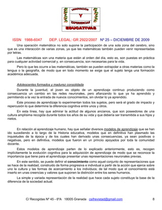 ISSN 1988-6047 DEP. LEGAL: GR 2922/2007 Nº 25 – DICIEMBRE DE 2009
C/ Recogidas Nº 45 - 6ºA 18005 Granada csifrevistad@gmail.com 8
Una operación matemática no solo supone la participación de una sola zona del cerebro, sino
que es una interacción de varias zonas, ya que las matemáticas también pueden venir representadas
por letras.
Las matemáticas son una materia que están al orden del día, esto es, son puestas en práctica
para cualquier actividad comercial y, en consecuencia, son necesarias para la vida.
Pero lo que les ocurre a las matemáticas, también se pueden extrapolar a otras materias como la
lengua o la geografía, de modo que en todo momento se exige que el sujeto tenga una formación
académica adecuada.
Adolescentes formados y madurez consolidada
Durante la juventud, el joven es objeto de un aprendizaje continuo produciendo como
consecuencia un cambio en las redes neuronales, pero afianzando lo que ya ha aprendido y
permitiendo a la vez la entrada de nuevos conocimientos, sin olvidar lo ya aprendido.
Este proceso de aprendizaje lo experimentan todos los sujetos, pero será el grado de impacto y
repercusión lo que determine la diferencia cognitiva entre unos y otros.
En esta línea, hay que admirar la actitud de algunos ancianos, que son poseedores de una
cultura amplísima recogida durante todos los años de su vida y que debería ser transmitida a sus hijos y
nietos.
En relación al aprendizaje humano, hay que señalar diversos modelos de aprendizaje que se han
ido sucediendo a lo largo de la Historia educativa, modelos que en definitiva han plasmado las
inquietudes de la época y de los cuales han derivado unas consecuencias, ya sean positivas o
negativas, pero en definitiva, modelos que fueron en un princiio apoyados por toda la comunidad
docente.
Estos modelos de aprendizaje parten de lo explicado anteriormente, esto es, recogen
implícitamente la evolución cognitiva para la adquisición de aprendizaje de modo que se reconoce la
importancia que tiene para el aprendizaje presentar unas representaciones neuronales previas.
En este sentido, se puede definir el conocimiento como aquel conjunto de representaciones que
se hace de la realidad, construido de forma progresiva e individual a partir de la acción que ejerce sobre
uno la cultura y las formas de acercamiento a los individuos; de tal modo que el conocimiento está
inserto en unas creencias y valores que suponen la distinción entre los seres humanos.
La simple y variada representación de la realidad que hace cada sujeto constituye la base de la
diferencia de la sociedad actual.
 