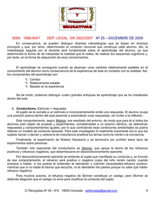 ISSN 1988-6047 DEP. LEGAL: GR 2922/2007 Nº 25 – DICIEMBRE DE 2009
C/ Recogidas Nº 45 - 6ºA 18005 Granada csifrevistad@gmail.com 9
En consecuencia, se pueden distinguir distintas metodologías que se basan en diversos
principios y que, por tanto, determinarán la conexión neuronal que construya cada alumno. Así, la
metodología seguida por el docente será fundamental sobre el aprendizaje del alumno, ya que
determinará la forma de de interpretar la realidad que le rodea, de realizar los esquemas cognitivos y,
por tanto, en la forma de adquisición de esos conocimientos.
El aprendizaje se conseguirá cuando se alcancen unos cambios relativamente estables en el
conocimiento del alumno como consecuencia de la experiencia de éste en contacto con la realidad. Así,
los componentes del aprendizaje son:
 Cambio
 Relativamente estable
 Basado en la experiencia
De tal modo, podemos distinguir cuatro grandes enfoques de aprendizaje que se ha cristalizado
dentro del aula:
A. Conductismo. Estímulo + respuesta.
Al sujeto se le somete a un estímulo e inconscientemente emite una respuesta. El alumno ocupa
una posición pasiva dentro del aula pasando a automatizar unas respuestas, sin invitar a la reflexión.
Este comportamiento, según Watson, era resultado del entorno, de modo que para él si todos los
alumnos eran objeto de pruebas y experimentos, sometiéndoles a un entorno idéntico, se obtendrían
respuestas y comportamientos iguales; por lo que controlando esas condiciones ambientales se podría
obtener un modelo de conducta deseado. Para este investigador lo realmente importante era lo que los
sujetos hacían o decían y carecería de importancia analítica los temas como la mente o la conciencia.
Finalmente, el experimento de Watson fracasaría y se terminaría por prohibir estos tipos de
experimentos sobre personas
También orto exponente del conductismo es Skinner, que apoya la teoría de los refuerzos
positivos y refuerzos negativos, que desembocaría en descondicionamiento operante.
Por descondicionamiento operante se entiende al sujeto que manifiesta su conducta y, en función
de ese comportamiento, el refuerzo será positivo o negativo (caso del niño recién nacido: cuando
empieza a hablar, si los padres le entienden le atenderán y cubrirán necesidades-refuerzo positivo-
mientras que si no habla el idioma que escucha, no le atenderán los padres porque no sabe qué habla-
refuerzo negativo).
Para muchos autores, el refuerzo negativo de Skinner constituye un castigo, pero Skinner se
defiende alegando que el castigo no sirve para modificar la conducta del sujeto
 