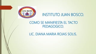 INSTITUTO JUAN BOSCO.
COMO SE MANIFIESTA EL TACTO
PEDAGOGICO.
LIC. DIANA MARIA ROJAS SOLIS.
 