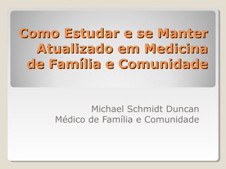 Como Estudar e se ManterComo Estudar e se Manter
Atualizado em MedicinaAtualizado em Medicina
de Família e Comunidadede Família e Comunidade
Michael Schmidt Duncan
Médico de Família e Comunidade
 