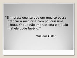 “É impressionante que um médico possa
praticar a medicina com pouquíssima
leitura. O que não impressiona é o quão
mal ele pode fazê-lo.”
William Osler
 