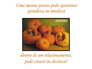 Uma mesma pessoa pode aparentar  grandeza ou miudeza  dentro de um relacionamento,  pode crescer ou decrescer   