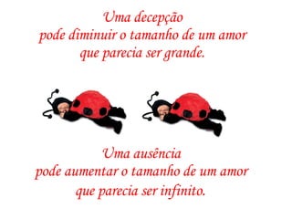 Uma decepção  pode diminuir o tamanho de um amor  que parecia ser grande.  Uma ausência  pode aumentar o tamanho de um amor  que parecia ser infinito.   
