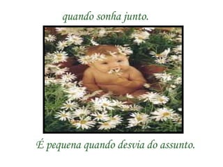 quando sonha junto.   É pequena quando desvia do assunto. 