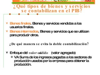 ¿Qué tipos de b iene s y s ervicio s se contabilizan en el PIB? Bienes finales . B ienes  y s ervicio s vendidos a los usuarios finales. Bienes intermedios . B ienes  y s ervicio s que se utilizan para producir otros. ¿De qué manera se evita la doble contabilización? Enfoque del  valor añadido  (valor agregado) VA Suma de los ingresos pagados a los sectores de producción usados por la empresa para obtener la producción. 