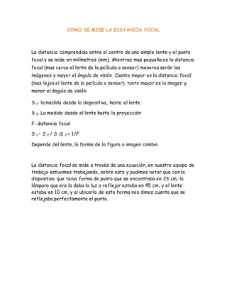 COMO SE MIDE LA DISTANCIA FOCAL
La distancia comprendida entre el centro de una simple lente y el punto
focal y se mide en milímetros (mm). Mientras mas pequeña es la distancia
focal (mas cerca el lente de la película o sensor) menores serán las
imágenes y mayor el ángulo de visión. Cuanto mayor es la distancia focal
(mas lejos el lente de la película o sensor), tanto mayor es la imagen y
menor el ángulo de visión
S 1: la medida desde la diapositiva, hasta el lente
S 2: La medida desde el lente hasta la proyección
F: distancia focal
S 1 – S 2 / S 1S 2 = 1/F
Depende del lente, la forma de la figura o imagen cambia
La distancia focal se mide a través de una ecuación, en nuestro equipo de
trabajo estuvimos trabajando, sobre esto y pudimos notar que con la
diapositiva que tenia forma de punto que se encontraba en 23 cm, la
lámpara que era la daba la luz a reflejar estaba en 45 cm, y el lente
estaba en 10 cm, y al ubicarlo de esta forma nos dimos cuenta que se
reflejaba perfectamente el punto.
 