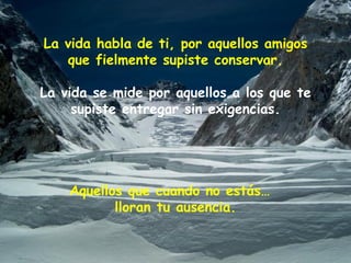 La vida habla de ti, por aquellos amigos que fielmente supiste conservar. La vida se mide por aquellos a los que te supiste entregar sin exigencias. Aquellos que cuando no estás…  lloran tu ausencia. 