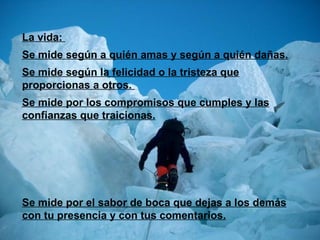 La vida:  Se mide según a quién amas y según a quién dañas. Se mide según la felicidad o la tristeza que proporcionas a otros.  Se mide por los compromisos que cumples y las confianzas que traicionas. Se mide por el sabor de boca que dejas a los demás con tu presencia y con tus comentarios. 