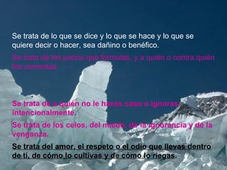 Se trata de lo que se dice y lo que se hace y lo que se quiere decir o hacer, sea dañino o benéfico. Se trata de los juicios que formulas, y a quién o contra quién los comentas.  Se trata de a quién no le haces caso o ignoras intencionalmente. Se trata de los celos, del miedo, de la ignorancia y de la venganza. Se trata del amor, el respeto o el odio que llevas dentro de tí, de cómo lo cultivas y de cómo lo riegas .  