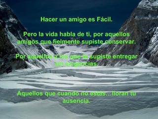 Hacer un amigo es Fácil. Pero la vida habla de ti, por aquellos amigos que fielmente supiste conservar. Por aquellos a los que te supiste entregar sin exigencias. Aquellos que cuando no estás…lloran tu ausencia. 
