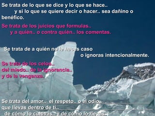 Se trata de lo que se dice y lo que se hace..
      y si lo que se quiere decir o hacer.. sea dañino o
benéfico.
Se trata de los juicios que formulas..
    y a quién.. o contra quién.. los comentas.


 Se trata de a quién no le haces caso
                                 o ignoras intencionalmente.
Se trata de los celos..
del miedo.. de la ignorancia..
y de la venganza.



Se trata del amor.. el respeto.. o el odio..
que llevas dentro de ti..
 de cómo lo cultivas.. y de cómo lo riegas.
 