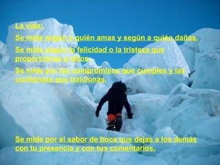 La vida:  Se mide según a quién amas y según a quién dañas. Se mide según la felicidad o la tristeza que proporcionas a otros.  Se mide por los compromisos que cumples y las confianzas que traicionas. Se mide por el sabor de boca que dejas a los demás con tu presencia y con tus comentarios. 