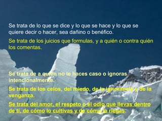 Se trata de lo que se dice y lo que se hace y lo que se quiere decir o hacer, sea dañino o benéfico. Se trata de los juicios que formulas, y a quién o contra quién los comentas.  Se trata de a quién no le haces caso o ignoras intencionalmente. Se trata de los celos, del miedo, de la ignorancia y de la venganza. Se trata del amor, el respeto o el odio que llevas dentro de tí, de cómo lo cultivas y de cómo lo riegas .   