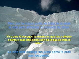 Pero por la mayor parte, se trata de sí usas la vida para alimentar el corazón de otros . Tú y solo tú escoges la manera en que vas a afectar a otros y esas decisiones son de lo que se trata la vida…  La vida será contigo tan justa como lo eres con los demás. 