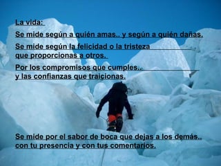 La vida:  Se mide según a quién amas.. y según a quién dañas. Se mide según la felicidad o la tristeza  que proporcionas a otros.  Por los compromisos que cumples..  y las confianzas que traicionas. Se mide por el sabor de boca que dejas a los demás.. con tu presencia y con tus comentarios. 