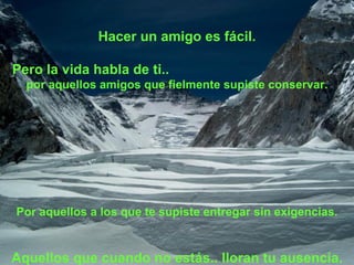 Hacer un amigo es fácil. Pero la vida habla de ti..  por aquellos amigos que fielmente supiste conservar. Por aquellos a los que te supiste entregar sin exigencias. Aquellos que cuando no estás.. lloran tu ausencia. 