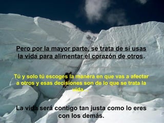 Pero por la mayor parte, se trata de sí usas 
la vida para alimentar el corazón de otros. 
Tú y solo tú escoges la manera en que vas a afectar 
a otros y esas decisiones son de lo que se trata la 
vida… 
La vida será contigo tan justa como lo eres 
con los demás. 
 