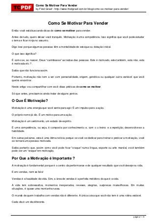 Como Se Motivar Para Vender
by Fred Graef - http://www.fredgraef.com.br/blog/como-se-motivar-para-vender/
Como Se Motivar Para Vender
Então você está buscando dicas de como se motivar para vender.
Antes de tudo, quero deixar você tranquilo. Motivação é uma competência. Isso significa que você pode estudar
o tema e ficar ninja no assunto.
Digo isso porque algumas pessoas têm a mentalidade de estoque ou dotação inicial.
O que isso significa?
É como se, ao nascer, Deus “carimbasse” as testas das pessoas. Este é motivado, este também, esta não, esta
é motivada etc ? .
Saiba que não funciona assim.
Portanto, motivação não tem a ver com personalidade, origem, genética ou qualquer outra variável que você
queira encontrar.
Neste artigo vou compartilhar com você dicas práticas de como se motivar.
Só que antes, precisamos ainda tratar de alguns pontos.
O Que É Motivação?
Motivação é uma energia que você sente para agir. É um impulso para a ação.
O próprio nome já diz. É um motivo para uma ação.
Motivação é um sentimento, um estado de espírito.
É uma competência, ou seja, é composta por conhecimento e, com o o treino e a repetição, desenvolve-se a
habilidade.
Em outras palavras, esta é uma ótima notícia porque se você se dedicar para treinar e praticar a motivação, você
se tornará uma pessoa motivada.
Saiba portanto que, assim como você pode ficar “craque” numa língua, esporte ou arte marcial, você também
pode ser um “craque”em motivação.
Por Que a Motivação é Importante ?
A motivação é fundamental porque é o centro da performance e de qualquer resultado que você deseje na vida.
E em vendas, nem se fala!
Vendas é a faculdade da vida. Sim, a área de vendas é a perfeita metáfora do que é a vida.
A vida tem sobressaltos, momentos inesperados, reveses, alegrias, surpresas maravilhosas. Em muitas
situações, é quase uma montanha russa.
O mundo de quem trabalha com vendas não é diferente. A única coisa que você não tem é uma rotina estável.
Cada dia é um dia diferente.
página 1 / 5
 